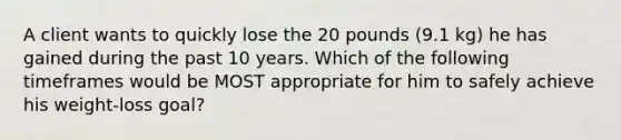 A client wants to quickly lose the 20 pounds (9.1 kg) he has gained during the past 10 years. Which of the following timeframes would be MOST appropriate for him to safely achieve his weight-loss goal?