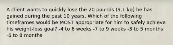 A client wants to quickly lose the 20 pounds (9.1 kg) he has gained during the past 10 years. Which of the following timeframes would be MOST appropriate for him to safely achieve his weight-loss goal? -4 to 6 weeks -7 to 9 weeks -3 to 5 months -6 to 8 months