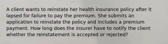 A client wants to reinstate her health insurance policy after it lapsed for failure to pay the premium. She submits an application to reinstate the policy and includes a premium payment. How long does the insurer have to notify the client whether the reinstatement is accepted or rejected?