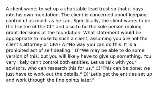 A client wants to set up a charitable lead trust so that it pays into his own foundation. The client is concerned about keeping control of as much as he can. Specifically, the client wants to be the trustee of the CLT and also to be the sole person making grant decisions at the foundation. What statement would be appropriate to make to such a client, assuming you are not the client's attorney or CPA? A)"No way you can do this. It is a prohibited act of self-dealing." B)"We may be able to do some version of this, but you will likely have to give up something. You very likely can't control both entities. Let us talk with your advisors, who can research this for us." C)"This can be done; we just have to work out the details." D)"Let's get the entities set up and work through the fine points later."