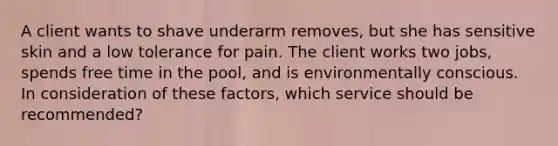 A client wants to shave underarm removes, but she has sensitive skin and a low tolerance for pain. The client works two jobs, spends free time in the pool, and is environmentally conscious. In consideration of these factors, which service should be recommended?