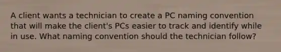 A client wants a technician to create a PC naming convention that will make the client's PCs easier to track and identify while in use. What naming convention should the technician follow?