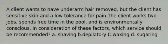 A client wants to have underarm hair removed, but the client has sensitive skin and a low tolerance for pain.The client works two jobs, spends free time in the pool, and is environmentally conscious. In consideration of these factors, which service should be recommended? a. shaving b.depilatory C.waxing d. sugaring