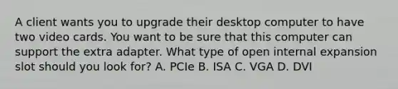 A client wants you to upgrade their desktop computer to have two video cards. You want to be sure that this computer can support the extra adapter. What type of open internal expansion slot should you look for? A. PCIe B. ISA C. VGA D. DVI