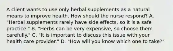 A client wants to use only herbal supplements as a natural means to improve health. How should the nurse respond? A. "Herbal supplements rarely have side effects, so it is a safe practice." B. "Herbs can be very expensive, so choose them carefully." C. "It is important to discuss this issue with your health care provider." D. "How will you know which one to take?"