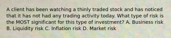 A client has been watching a thinly traded stock and has noticed that it has not had any trading activity today. What type of risk is the MOST significant for this type of investment? A. Business risk B. Liquidity risk C. Inflation risk D. Market risk