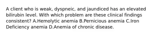 A client who is weak, dyspneic, and jaundiced has an elevated bilirubin level. With which problem are these clinical findings consistent? A.Hemolytic anemia B.Pernicious anemia C.Iron Deficiency anemia D.Anemia of chronic disease.