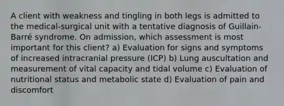 A client with weakness and tingling in both legs is admitted to the medical-surgical unit with a tentative diagnosis of Guillain-Barré syndrome. On admission, which assessment is most important for this client? a) Evaluation for signs and symptoms of increased intracranial pressure (ICP) b) Lung auscultation and measurement of vital capacity and tidal volume c) Evaluation of nutritional status and metabolic state d) Evaluation of pain and discomfort