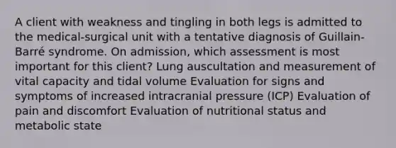 A client with weakness and tingling in both legs is admitted to the medical-surgical unit with a tentative diagnosis of Guillain-Barré syndrome. On admission, which assessment is most important for this client? Lung auscultation and measurement of vital capacity and tidal volume Evaluation for signs and symptoms of increased intracranial pressure (ICP) Evaluation of pain and discomfort Evaluation of nutritional status and metabolic state