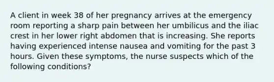 A client in week 38 of her pregnancy arrives at the emergency room reporting a sharp pain between her umbilicus and the iliac crest in her lower right abdomen that is increasing. She reports having experienced intense nausea and vomiting for the past 3 hours. Given these symptoms, the nurse suspects which of the following conditions?