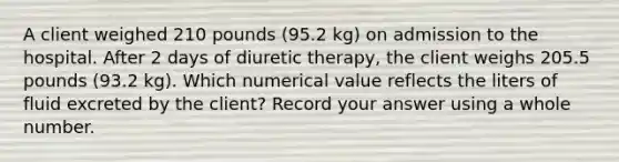 A client weighed 210 pounds (95.2 kg) on admission to the hospital. After 2 days of diuretic therapy, the client weighs 205.5 pounds (93.2 kg). Which numerical value reflects the liters of fluid excreted by the client? Record your answer using a whole number.