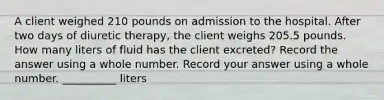 A client weighed 210 pounds on admission to the hospital. After two days of diuretic therapy, the client weighs 205.5 pounds. How many liters of fluid has the client excreted? Record the answer using a whole number. Record your answer using a whole number. __________ liters