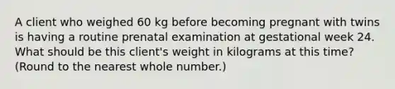 A client who weighed 60 kg before becoming pregnant with twins is having a routine prenatal examination at gestational week 24. What should be this client's weight in kilograms at this time? (Round to the nearest whole number.)