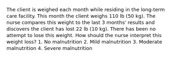 The client is weighed each month while residing in the long-term care facility. This month the client weighs 110 lb (50 kg). The nurse compares this weight to the last 3 months' results and discovers the client has lost 22 lb (10 kg). There has been no attempt to lose this weight. How should the nurse interpret this weight loss? 1. No malnutrition 2. Mild malnutrition 3. Moderate malnutrition 4. Severe malnutrition