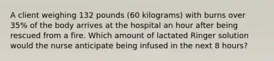 A client weighing 132 pounds (60 kilograms) with burns over 35% of the body arrives at the hospital an hour after being rescued from a fire. Which amount of lactated Ringer solution would the nurse anticipate being infused in the next 8 hours?