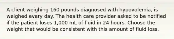 A client weighing 160 pounds diagnosed with hypovolemia, is weighed every day. The health care provider asked to be notified if the patient loses 1,000 mL of fluid in 24 hours. Choose the weight that would be consistent with this amount of fluid loss.