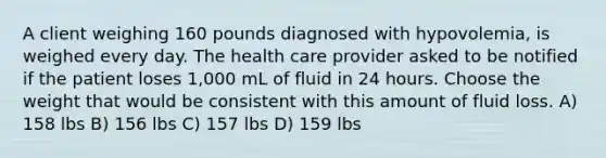 A client weighing 160 pounds diagnosed with hypovolemia, is weighed every day. The health care provider asked to be notified if the patient loses 1,000 mL of fluid in 24 hours. Choose the weight that would be consistent with this amount of fluid loss. A) 158 lbs B) 156 lbs C) 157 lbs D) 159 lbs