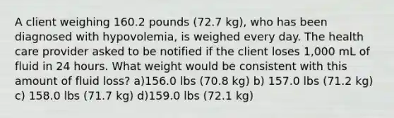 A client weighing 160.2 pounds (72.7 kg), who has been diagnosed with hypovolemia, is weighed every day. The health care provider asked to be notified if the client loses 1,000 mL of fluid in 24 hours. What weight would be consistent with this amount of fluid loss? a)156.0 lbs (70.8 kg) b) 157.0 lbs (71.2 kg) c) 158.0 lbs (71.7 kg) d)159.0 lbs (72.1 kg)