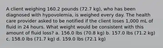 A client weighing 160.2 pounds (72.7 kg), who has been diagnosed with hypovolemia, is weighed every day. The health care provider asked to be notified if the client loses 1,000 mL of fluid in 24 hours. What weight would be consistent with this amount of fluid loss? a. 156.0 lbs (70.8 kg) b. 157.0 lbs (71.2 kg) c. 158.0 lbs (71.7 kg) d. 159.0 lbs (72.1 kg)