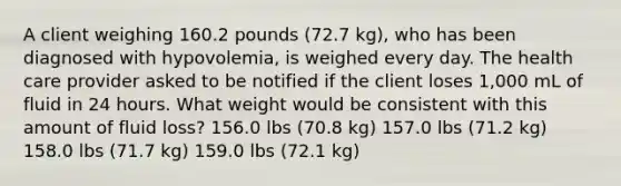 A client weighing 160.2 pounds (72.7 kg), who has been diagnosed with hypovolemia, is weighed every day. The health care provider asked to be notified if the client loses 1,000 mL of fluid in 24 hours. What weight would be consistent with this amount of fluid loss? 156.0 lbs (70.8 kg) 157.0 lbs (71.2 kg) 158.0 lbs (71.7 kg) 159.0 lbs (72.1 kg)