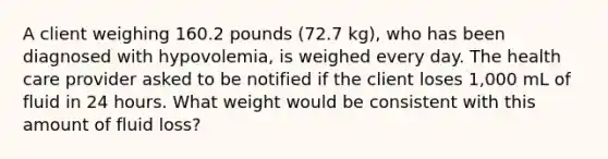 A client weighing 160.2 pounds (72.7 kg), who has been diagnosed with hypovolemia, is weighed every day. The health care provider asked to be notified if the client loses 1,000 mL of fluid in 24 hours. What weight would be consistent with this amount of fluid loss?