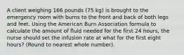 A client weighing 166 pounds (75 kg) is brought to the emergency room with burns to the front and back of both legs and feet. Using the American Burn Association formula to calculate the amount of fluid needed for the first 24 hours, the nurse should set the infusion rate at what for the first eight hours? (Round to nearest whole number).