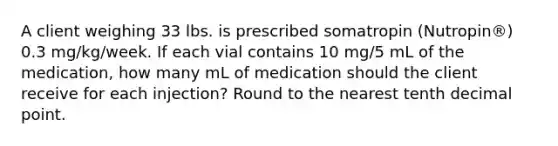 A client weighing 33 lbs. is prescribed somatropin (Nutropin®) 0.3 mg/kg/week. If each vial contains 10 mg/5 mL of the medication, how many mL of medication should the client receive for each injection? Round to the nearest tenth decimal point.