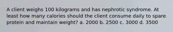 A client weighs 100 kilograms and has nephrotic syndrome. At least how many calories should the client consume daily to spare protein and maintain weight? a. 2000 b. 2500 c. 3000 d. 3500