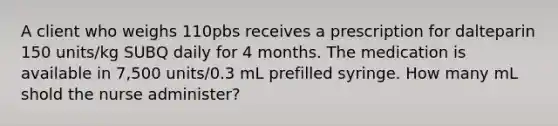 A client who weighs 110pbs receives a prescription for dalteparin 150 units/kg SUBQ daily for 4 months. The medication is available in 7,500 units/0.3 mL prefilled syringe. How many mL shold the nurse administer?