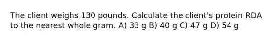 The client weighs 130 pounds. Calculate the client's protein RDA to the nearest whole gram. A) 33 g B) 40 g C) 47 g D) 54 g