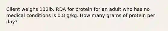 Client weighs 132lb. RDA for protein for an adult who has no medical conditions is 0.8 g/kg. How many grams of protein per day?