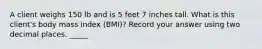 A client weighs 150 lb and is 5 feet 7 inches tall. What is this client's body mass index (BMI)? Record your answer using two decimal places. _____