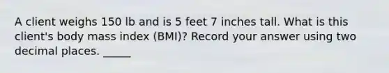 A client weighs 150 lb and is 5 feet 7 inches tall. What is this client's body mass index (BMI)? Record your answer using two decimal places. _____