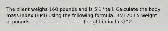 The client weighs 160 pounds and is 5'1'' tall. Calculate the body mass index (BMI) using the following formula: BMI 703 x weight in pounds ------------------------------ (height in inches)^2