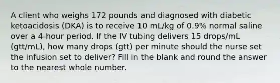 A client who weighs 172 pounds and diagnosed with diabetic ketoacidosis (DKA) is to receive 10 mL/kg of 0.9% normal saline over a 4-hour period. If the IV tubing delivers 15 drops/mL (gtt/mL), how many drops (gtt) per minute should the nurse set the infusion set to deliver? Fill in the blank and round the answer to the nearest whole number.