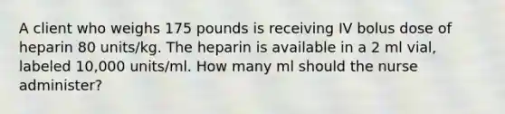 A client who weighs 175 pounds is receiving IV bolus dose of heparin 80 units/kg. The heparin is available in a 2 ml vial, labeled 10,000 units/ml. How many ml should the nurse administer?