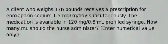 A client who weighs 176 pounds receives a prescription for enoxaparin sodium 1.5 mg/kg/day subcutaneously. The medication is available in 120 mg/0.8 mL prefilled syringe. How many mL should the nurse administer? (Enter numerical value only.)