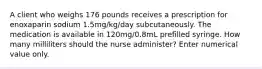 A client who weighs 176 pounds receives a prescription for enoxaparin sodium 1.5mg/kg/day subcutaneously. The medication is available in 120mg/0.8mL prefilled syringe. How many milliliters should the nurse administer? Enter numerical value only.