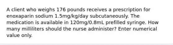 A client who weighs 176 pounds receives a prescription for enoxaparin sodium 1.5mg/kg/day subcutaneously. The medication is available in 120mg/0.8mL prefilled syringe. How many milliliters should the nurse administer? Enter numerical value only.