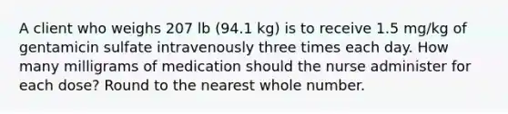 A client who weighs 207 lb (94.1 kg) is to receive 1.5 mg/kg of gentamicin sulfate intravenously three times each day. How many milligrams of medication should the nurse administer for each dose? Round to the nearest whole number.