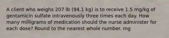 A client who weighs 207 lb (94.1 kg) is to receive 1.5 mg/kg of gentamicin sulfate intravenously three times each day. How many milligrams of medication should the nurse administer for each dose? Round to the nearest whole number. mg