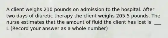 A client weighs 210 pounds on admission to the hospital. After two days of diuretic therapy the client weighs 205.5 pounds. The nurse estimates that the amount of fluid the client has lost is: ___ L (Record your answer as a whole number)