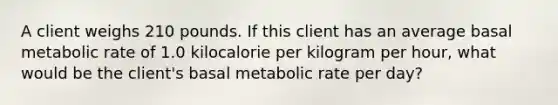 A client weighs 210 pounds. If this client has an average basal metabolic rate of 1.0 kilocalorie per kilogram per hour, what would be the client's basal metabolic rate per day?