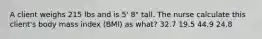 A client weighs 215 lbs and is 5' 8" tall. The nurse calculate this client's body mass index (BMI) as what? 32.7 19.5 44.9 24.8