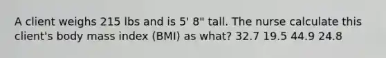 A client weighs 215 lbs and is 5' 8" tall. The nurse calculate this client's body mass index (BMI) as what? 32.7 19.5 44.9 24.8