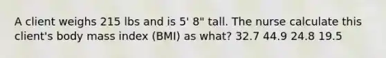 A client weighs 215 lbs and is 5' 8" tall. The nurse calculate this client's body mass index (BMI) as what? 32.7 44.9 24.8 19.5