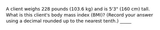 A client weighs 228 pounds (103.6 kg) and is 5'3" (160 cm) tall. What is this client's body mass index (BMI)? (Record your answer using a decimal rounded up to the nearest tenth.) _____