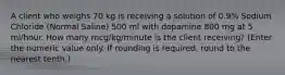 A client who weighs 70 kg is receiving a solution of 0.9% Sodium Chloride (Normal Saline) 500 ml with dopamine 800 mg at 5 ml/hour. How many mcg/kg/minute is the client receiving? (Enter the numeric value only. If rounding is required, round to the nearest tenth.)