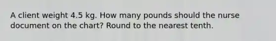 A client weight 4.5 kg. How many pounds should the nurse document on the chart? Round to the nearest tenth.