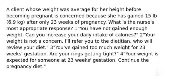 A client whose weight was average for her height before becoming pregnant is concerned because she has gained 15 lb (6.9 kg) after only 23 weeks of pregnancy. What is the nurse's most appropriate response? 1"You have not gained enough weight. Can you increase your daily intake of calories?" 2"Your weight is not a concern. I'll refer you to the dietitian, who will review your diet." 3"You've gained too much weight for 23 weeks' gestation. Are your rings getting tight?" 4"Your weight is expected for someone at 23 weeks' gestation. Continue the pregnancy diet."